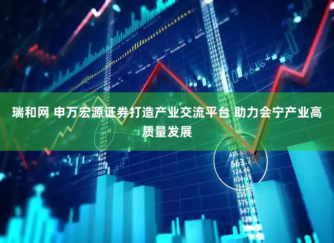 瑞和网 申万宏源证券打造产业交流平台 助力会宁产业高质量发展