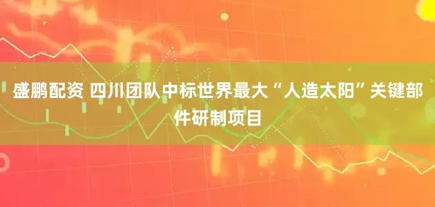盛鹏配资 四川团队中标世界最大“人造太阳”关键部件研制项目