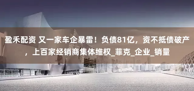 盈禾配资 又一家车企暴雷！负债81亿，资不抵债破产，上百家经销商集体维权_菲克_企业_销量