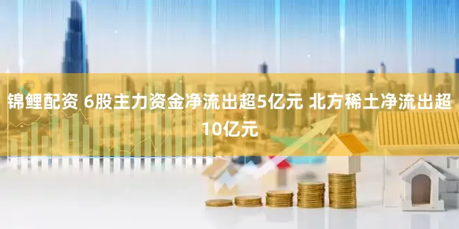 锦鲤配资 6股主力资金净流出超5亿元 北方稀土净流出超10亿元