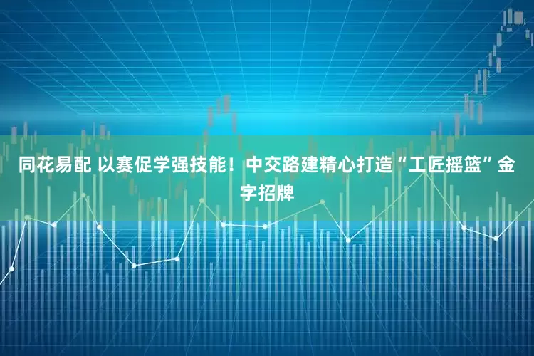 同花易配 以赛促学强技能！中交路建精心打造“工匠摇篮”金字招牌