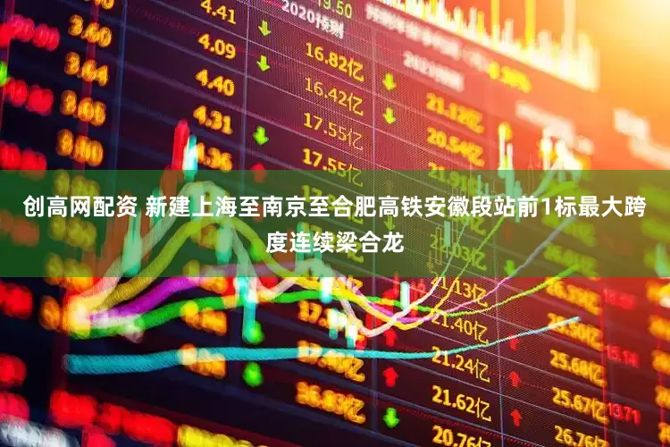 创高网配资 新建上海至南京至合肥高铁安徽段站前1标最大跨度连续梁合龙