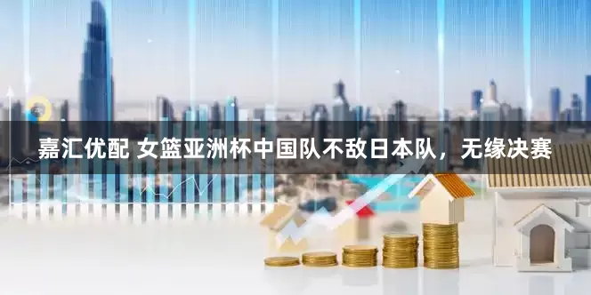 嘉汇优配 女篮亚洲杯中国队不敌日本队，无缘决赛
