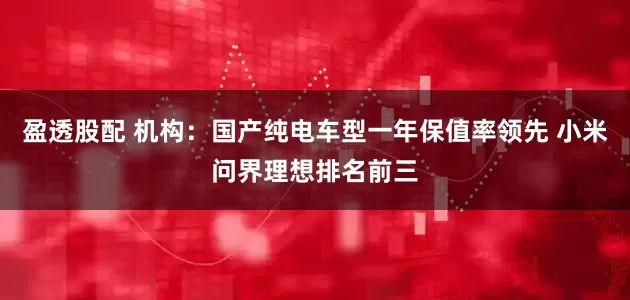 盈透股配 机构：国产纯电车型一年保值率领先 小米问界理想排名前三