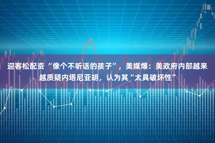 迎客松配资 “像个不听话的孩子”，美媒爆：美政府内部越来越质疑内塔尼亚胡，认为其“太具破坏性”