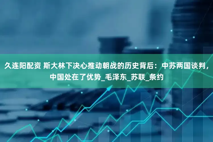 久连阳配资 斯大林下决心推动朝战的历史背后：中苏两国谈判，中国处在了优势_毛泽东_苏联_条约