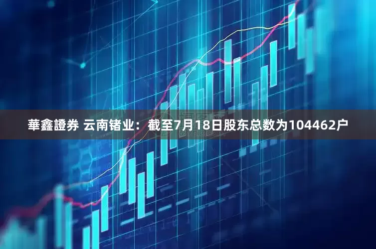 華鑫證券 云南锗业：截至7月18日股东总数为104462户