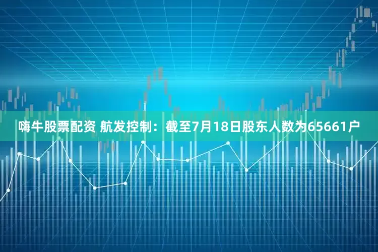 嗨牛股票配资 航发控制：截至7月18日股东人数为65661户