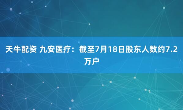 天牛配资 九安医疗：截至7月18日股东人数约7.2万户