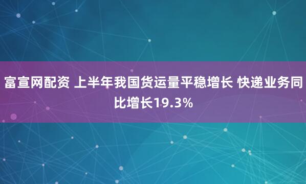 富宣网配资 上半年我国货运量平稳增长 快递业务同比增长19.3%