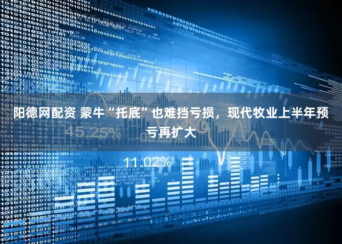 阳德网配资 蒙牛“托底”也难挡亏损，现代牧业上半年预亏再扩大