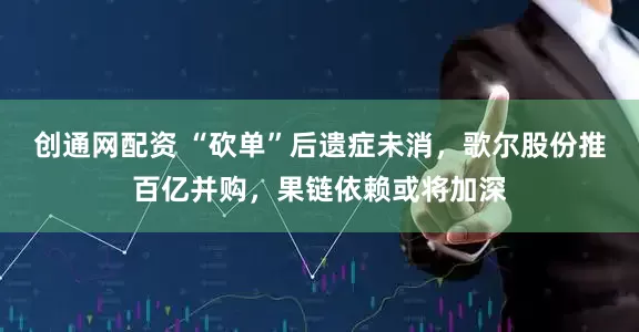 创通网配资 “砍单”后遗症未消，歌尔股份推百亿并购，果链依赖或将加深