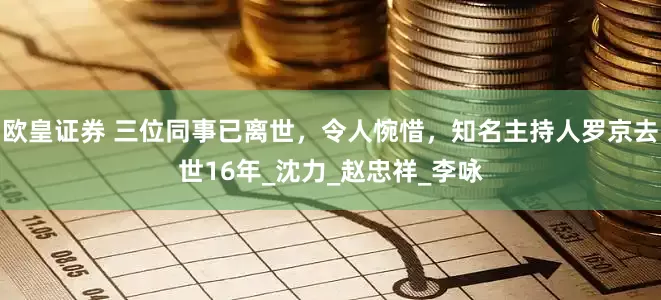 欧皇证券 三位同事已离世，令人惋惜，知名主持人罗京去世16年_沈力_赵忠祥_李咏