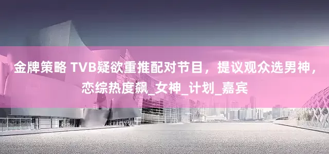 金牌策略 TVB疑欲重推配对节目，提议观众选男神，恋综热度飙_女神_计划_嘉宾