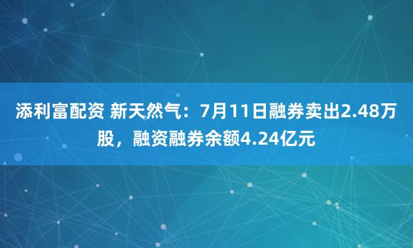 添利富配资 新天然气:7月11日融券卖出2.48万股,融资融券余额4.24亿元