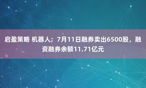 启盈策略 机器人:7月11日融券卖出6500股,融资融券余额11.71亿元