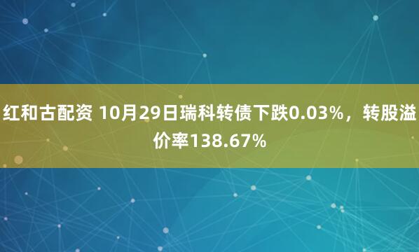 红和古配资 10月29日瑞科转债下跌0.03%，转股溢价率138.67%