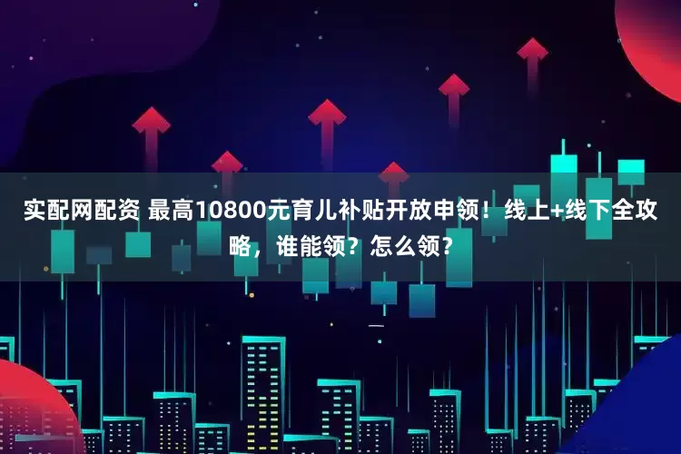实配网配资 最高10800元育儿补贴开放申领！线上+线下全攻略，谁能领？怎么领？