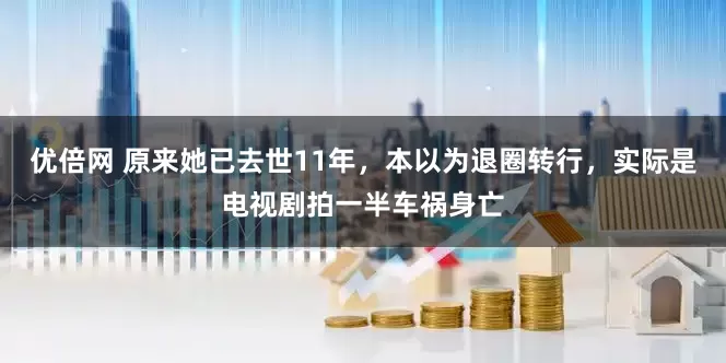 优倍网 原来她已去世11年,本以为退圈转行,实际是电视剧拍一半车祸身亡