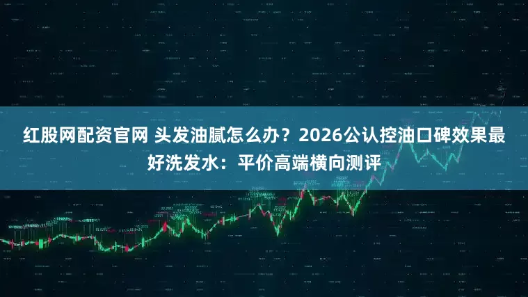 红股网配资官网 头发油腻怎么办？2026公认控油口碑效果最好洗发水：平价高端横向测评