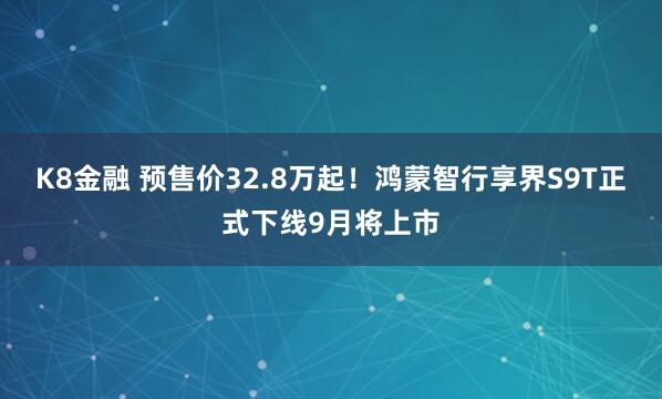 K8金融 预售价32.8万起！鸿蒙智行享界S9T正式下线9月将上市